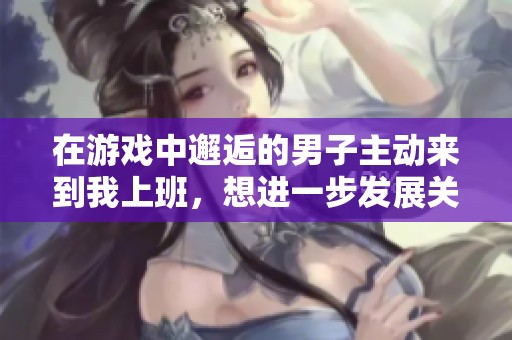 在游戏中邂逅的男子主动来到我上班，想进一步发展关系