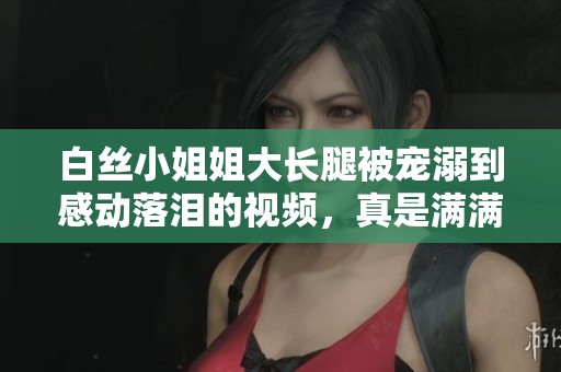 白丝小姐姐大长腿被宠溺到感动落泪的视频，真是满满的幸福感