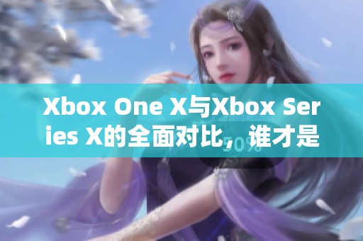 Xbox One X与Xbox Series X的全面对比，谁才是更强游戏主机？