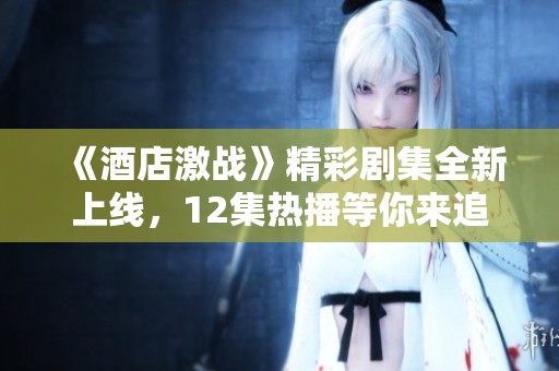《酒店激战》精彩剧集全新上线，12集热播等你来追看！