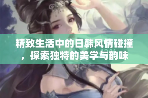 精致生活中的日韩风情碰撞，探索独特的美学与韵味