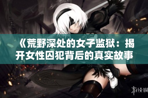 《荒野深处的女子监狱：揭开女性囚犯背后的真实故事与挑战》