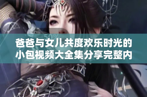 爸爸与女儿共度欢乐时光的小包视频大全集分享完整内容和精彩瞬间