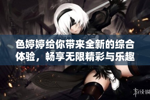 色婷婷给你带来全新的综合体验，畅享无限精彩与乐趣