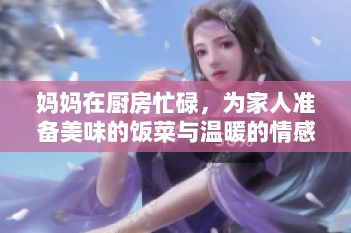 妈妈在厨房忙碌，为家人准备美味的饭菜与温暖的情感