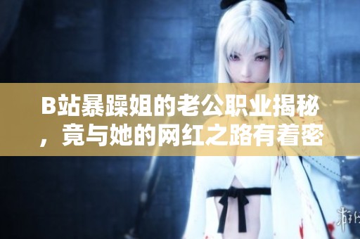 B站暴躁姐的老公职业揭秘，竟与她的网红之路有着密切关系