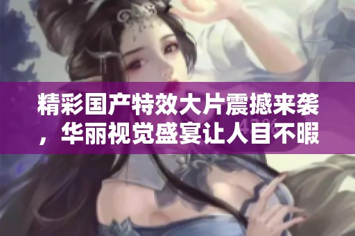 精彩国产特效大片震撼来袭，华丽视觉盛宴让人目不暇接