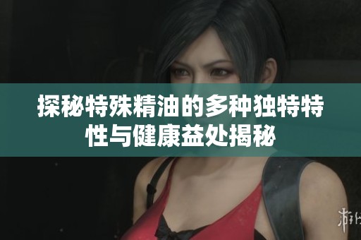 探秘特殊精油的多种独特特性与健康益处揭秘
