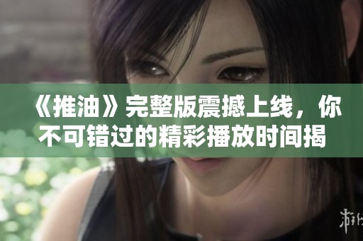 《推油》完整版震撼上线，你不可错过的精彩播放时间揭秘