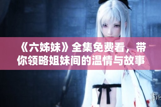 《六姊妹》全集免费看，带你领略姐妹间的温情与故事的精彩瞬间