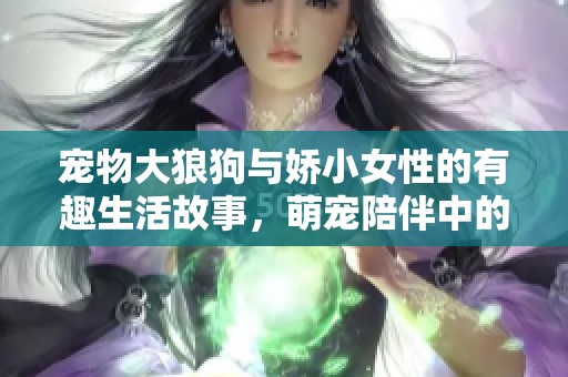 宠物大狼狗与娇小女性的有趣生活故事，萌宠陪伴中的爱与温暖