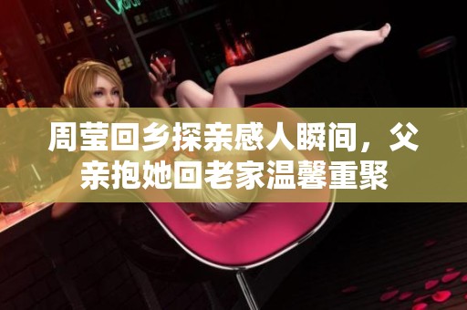 周莹回乡探亲感人瞬间，父亲抱她回老家温馨重聚