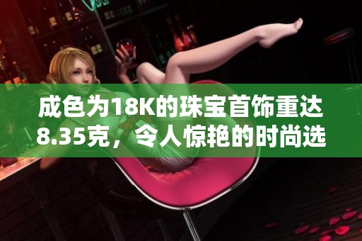 成色为18K的珠宝首饰重达8.35克，令人惊艳的时尚选择