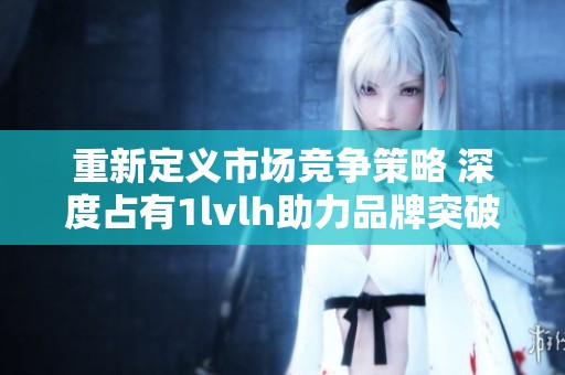 重新定义市场竞争策略 深度占有1lvlh助力品牌突破瓶颈