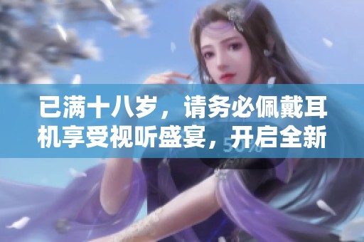 已满十八岁，请务必佩戴耳机享受视听盛宴，开启全新体验