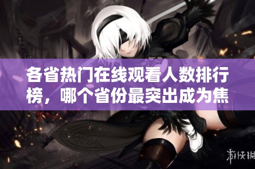 各省热门在线观看人数排行榜，哪个省份最突出成为焦点