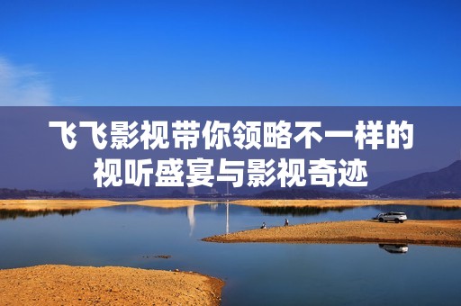 飞飞影视带你领略不一样的视听盛宴与影视奇迹
