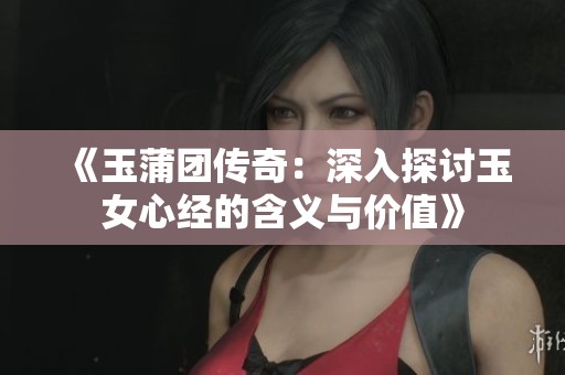 《玉蒲团传奇：深入探讨玉女心经的含义与价值》