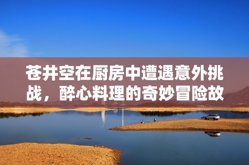 苍井空在厨房中遭遇意外挑战，醉心料理的奇妙冒险故事