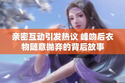 亲密互动引发热议 峰吻后衣物随意抛弃的背后故事
