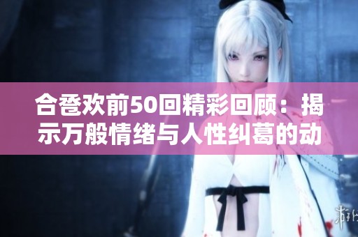 合卺欢前50回精彩回顾：揭示万般情绪与人性纠葛的动人故事
