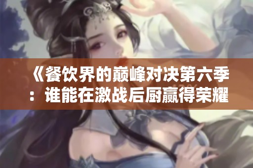 《餐饮界的巅峰对决第六季：谁能在激战后厨赢得荣耀和金牌》