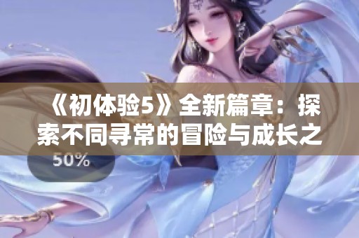 《初体验5》全新篇章：探索不同寻常的冒险与成长之旅