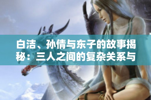 白洁、孙倩与东子的故事揭秘：三人之间的复杂关系与情感纠葛