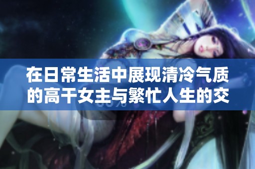 在日常生活中展现清冷气质的高干女主与繁忙人生的交织