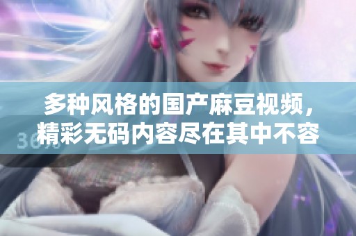多种风格的国产麻豆视频，精彩无码内容尽在其中不容错过