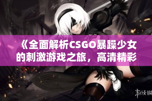 《全面解析CSGO暴躁少女的刺激游戏之旅，高清精彩瞬间尽在眼前》