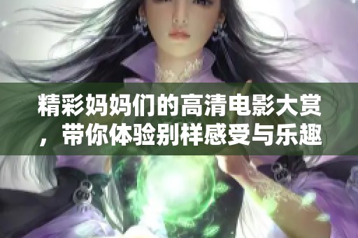 精彩妈妈们的高清电影大赏，带你体验别样感受与乐趣
