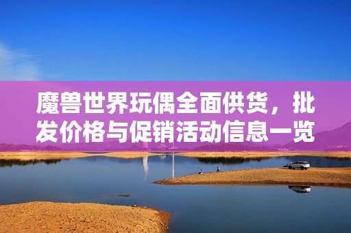 魔兽世界玩偶全面供货，批发价格与促销活动信息一览