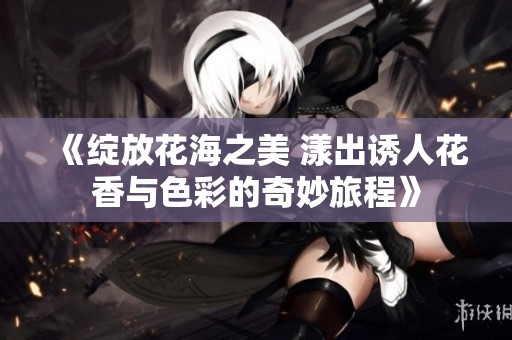 《绽放花海之美 漾出诱人花香与色彩的奇妙旅程》