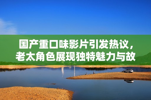 国产重口味影片引发热议，老太角色展现独特魅力与故事情感