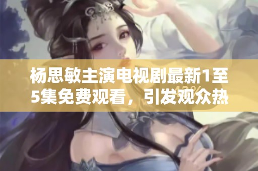 杨思敏主演电视剧最新1至5集免费观看，引发观众热议与期待