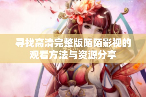 寻找高清完整版陌陌影视的观看方法与资源分享