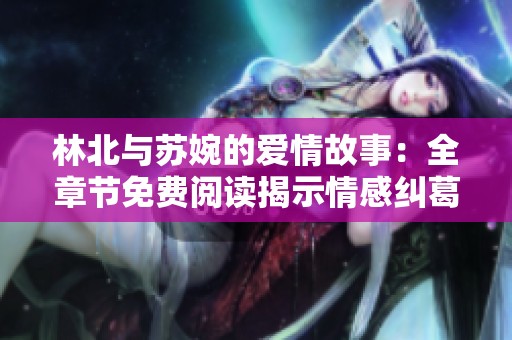 林北与苏婉的爱情故事：全章节免费阅读揭示情感纠葛与命运转折