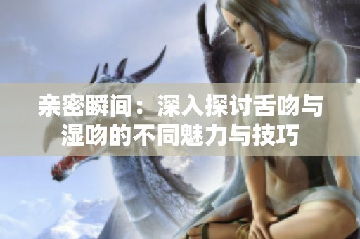 亲密瞬间：深入探讨舌吻与湿吻的不同魅力与技巧