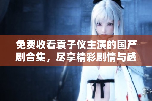 免费收看袁子仪主演的国产剧合集，尽享精彩剧情与感人瞬间