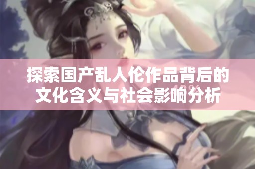 探索国产乱人伦作品背后的文化含义与社会影响分析