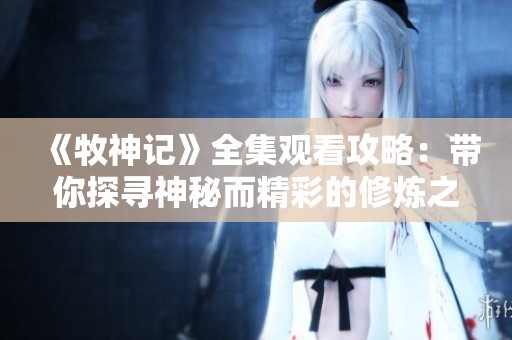 《牧神记》全集观看攻略：带你探寻神秘而精彩的修炼之旅