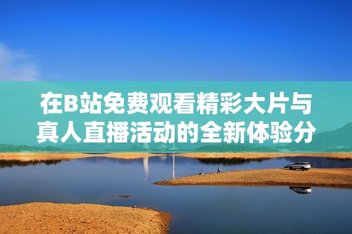 在B站免费观看精彩大片与真人直播活动的全新体验分享