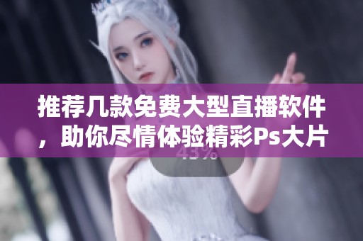 推荐几款免费大型直播软件，助你尽情体验精彩Ps大片