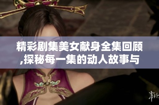 精彩剧集美女献身全集回顾,探秘每一集的动人故事与角色发展