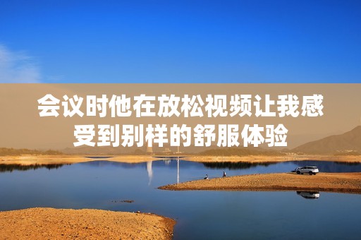 会议时他在放松视频让我感受到别样的舒服体验