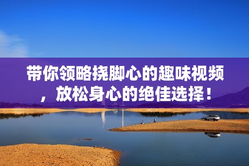 带你领略挠脚心的趣味视频，放松身心的绝佳选择！