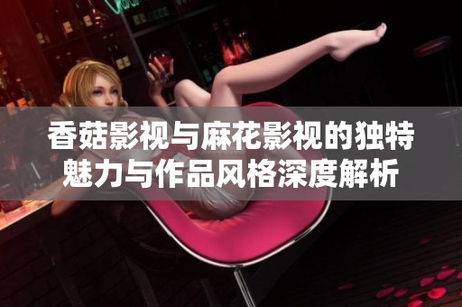 香菇影视与麻花影视的独特魅力与作品风格深度解析