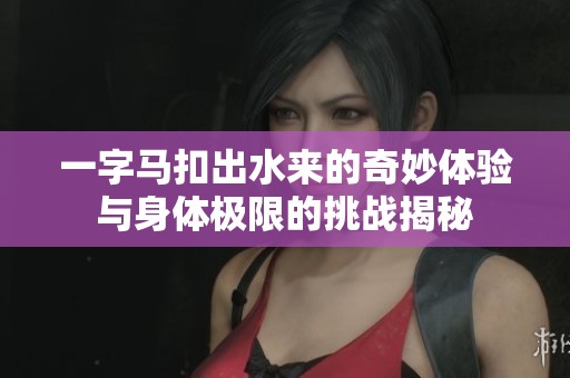 一字马扣出水来的奇妙体验与身体极限的挑战揭秘