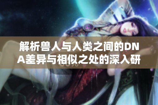 解析兽人与人类之间的DNA差异与相似之处的深入研究
